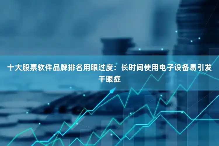 十大股票软件品牌排名用眼过度：长时间使用电子设备易引发干眼症