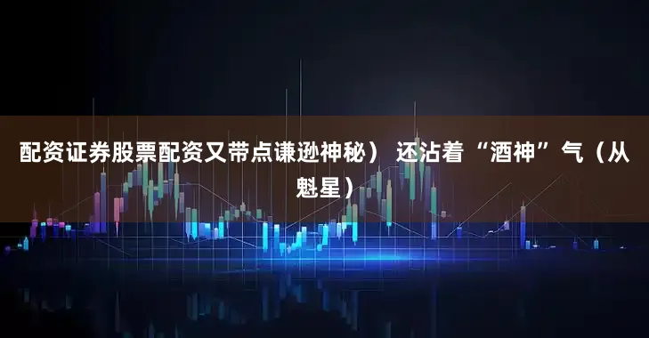 配资证券股票配资又带点谦逊神秘） 还沾着 “酒神” 气（从魁星）