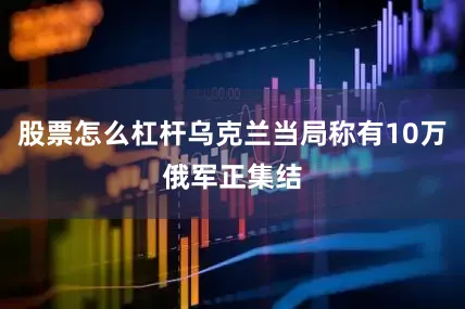 股票怎么杠杆乌克兰当局称有10万俄军正集结
